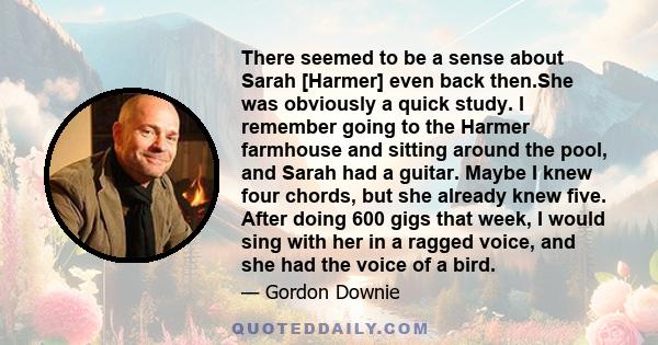 There seemed to be a sense about Sarah [Harmer] even back then.She was obviously a quick study. I remember going to the Harmer farmhouse and sitting around the pool, and Sarah had a guitar. Maybe I knew four chords, but 