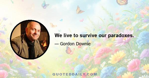 We live to survive our paradoxes.