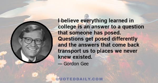 I believe everything learned in college is an answer to a question that someone has posed. Questions get posed differently and the answers that come back transport us to places we never knew existed.