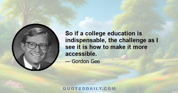 So if a college education is indispensable, the challenge as I see it is how to make it more accessible.