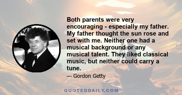 Both parents were very encouraging - especially my father. My father thought the sun rose and set with me. Neither one had a musical background or any musical talent. They liked classical music, but neither could carry