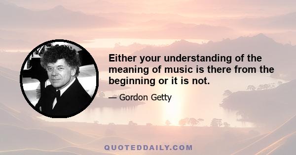 Either your understanding of the meaning of music is there from the beginning or it is not.