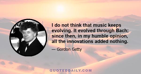 I do not think that music keeps evolving. It evolved through Bach; since then, in my humble opinion, all the innovations added nothing.