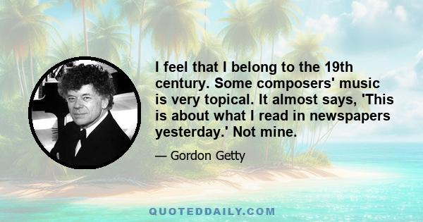 I feel that I belong to the 19th century. Some composers' music is very topical. It almost says, 'This is about what I read in newspapers yesterday.' Not mine.