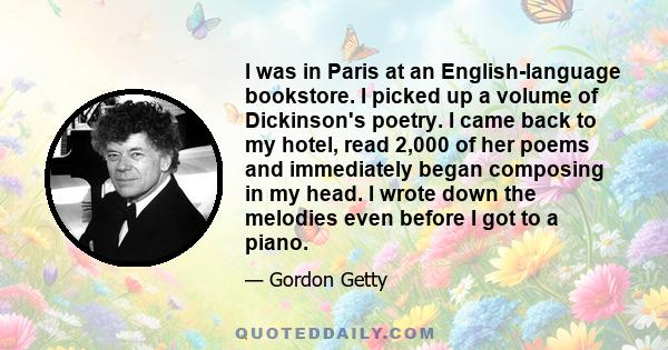 I was in Paris at an English-language bookstore. I picked up a volume of Dickinson's poetry. I came back to my hotel, read 2,000 of her poems and immediately began composing in my head. I wrote down the melodies even