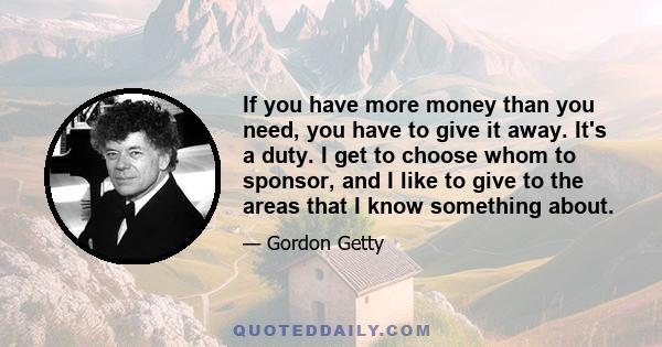 If you have more money than you need, you have to give it away. It's a duty. I get to choose whom to sponsor, and I like to give to the areas that I know something about.