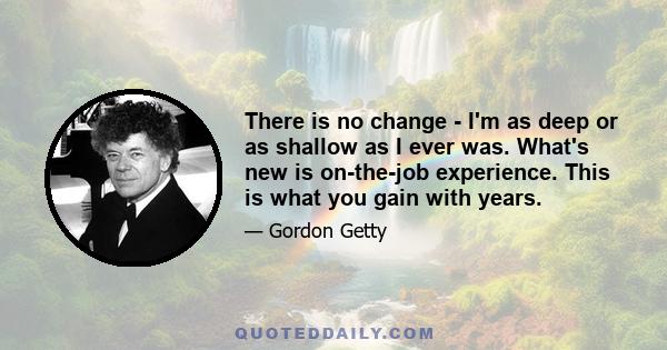 There is no change - I'm as deep or as shallow as I ever was. What's new is on-the-job experience. This is what you gain with years.