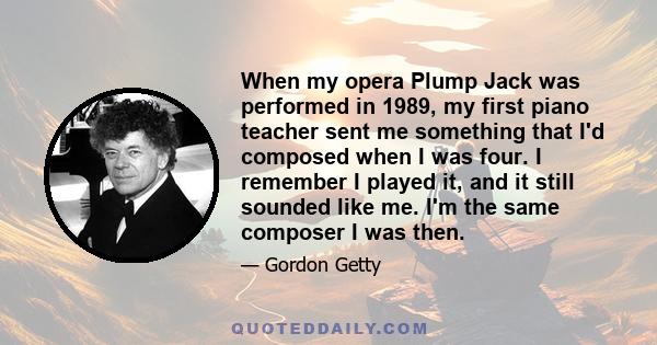 When my opera Plump Jack was performed in 1989, my first piano teacher sent me something that I'd composed when I was four. I remember I played it, and it still sounded like me. I'm the same composer I was then.