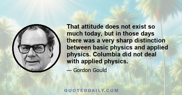 That attitude does not exist so much today, but in those days there was a very sharp distinction between basic physics and applied physics. Columbia did not deal with applied physics.