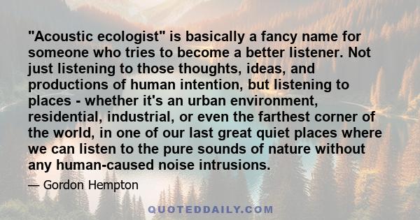 Acoustic ecologist is basically a fancy name for someone who tries to become a better listener. Not just listening to those thoughts, ideas, and productions of human intention, but listening to places - whether it's an