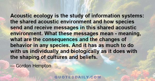 Acoustic ecology is the study of information systems: the shared acoustic environment and how species send and receive messages in this shared acoustic environment. What these messages mean - meaning, what are the