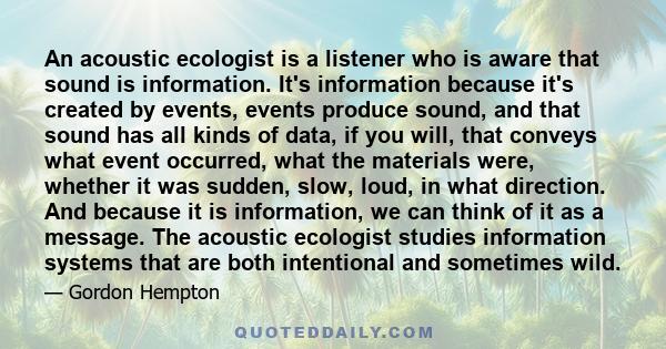 An acoustic ecologist is a listener who is aware that sound is information. It's information because it's created by events, events produce sound, and that sound has all kinds of data, if you will, that conveys what