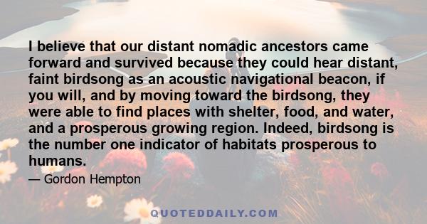 I believe that our distant nomadic ancestors came forward and survived because they could hear distant, faint birdsong as an acoustic navigational beacon, if you will, and by moving toward the birdsong, they were able