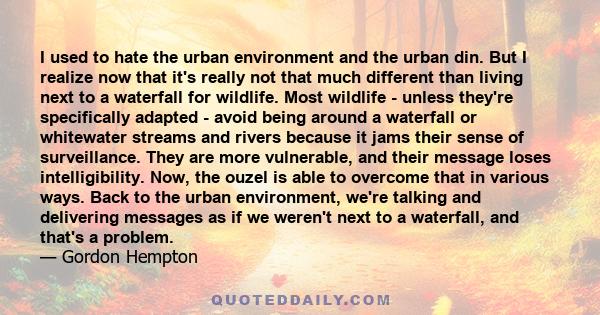 I used to hate the urban environment and the urban din. But I realize now that it's really not that much different than living next to a waterfall for wildlife. Most wildlife - unless they're specifically adapted -