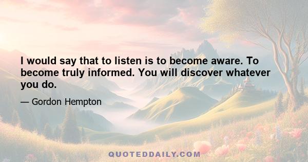 I would say that to listen is to become aware. To become truly informed. You will discover whatever you do.