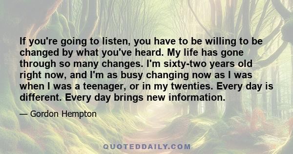 If you're going to listen, you have to be willing to be changed by what you've heard. My life has gone through so many changes. I'm sixty-two years old right now, and I'm as busy changing now as I was when I was a