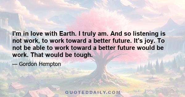 I'm in love with Earth. I truly am. And so listening is not work, to work toward a better future. It's joy. To not be able to work toward a better future would be work. That would be tough.