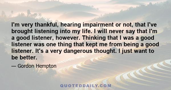 I'm very thankful, hearing impairment or not, that I've brought listening into my life. I will never say that I'm a good listener, however. Thinking that I was a good listener was one thing that kept me from being a