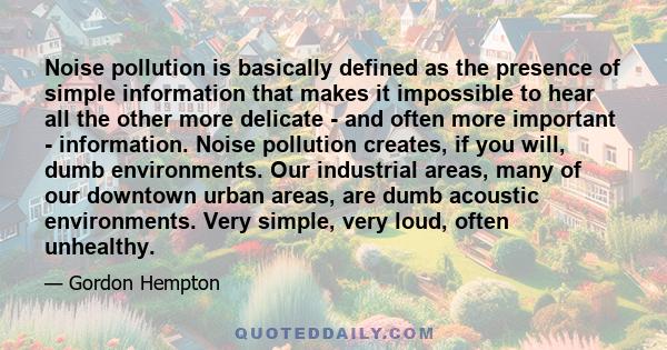 Noise pollution is basically defined as the presence of simple information that makes it impossible to hear all the other more delicate - and often more important - information. Noise pollution creates, if you will,