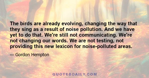 The birds are already evolving, changing the way that they sing as a result of noise pollution. And we have yet to do that. We're still not communicating. We're not changing our words. We are not testing, not providing