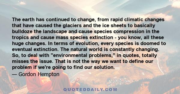 The earth has continued to change, from rapid climatic changes that have caused the glaciers and the ice sheets to basically bulldoze the landscape and cause species compression in the tropics and cause mass species