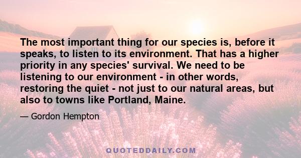 The most important thing for our species is, before it speaks, to listen to its environment. That has a higher priority in any species' survival. We need to be listening to our environment - in other words, restoring