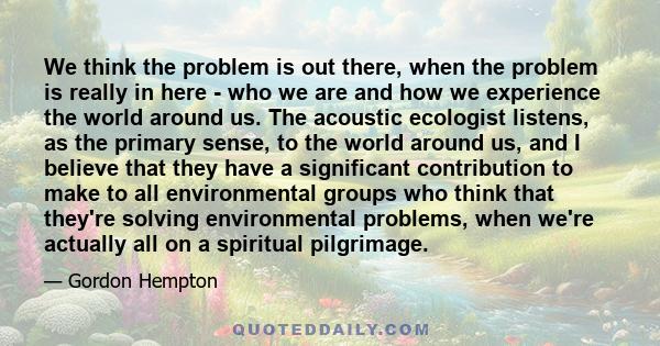 We think the problem is out there, when the problem is really in here - who we are and how we experience the world around us. The acoustic ecologist listens, as the primary sense, to the world around us, and I believe