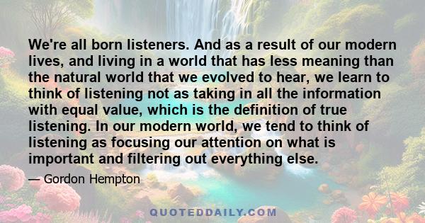 We're all born listeners. And as a result of our modern lives, and living in a world that has less meaning than the natural world that we evolved to hear, we learn to think of listening not as taking in all the