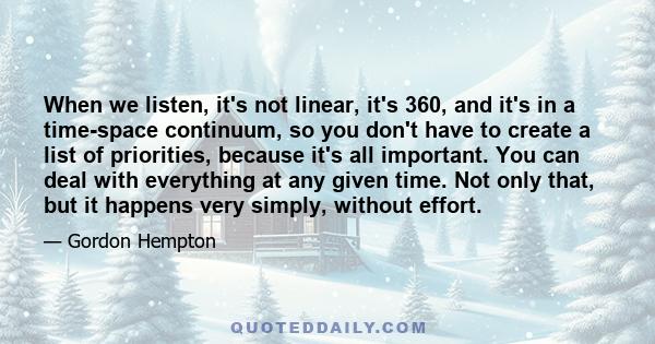 When we listen, it's not linear, it's 360, and it's in a time-space continuum, so you don't have to create a list of priorities, because it's all important. You can deal with everything at any given time. Not only that, 