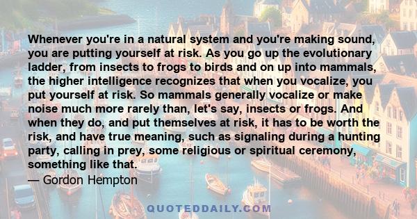 Whenever you're in a natural system and you're making sound, you are putting yourself at risk. As you go up the evolutionary ladder, from insects to frogs to birds and on up into mammals, the higher intelligence