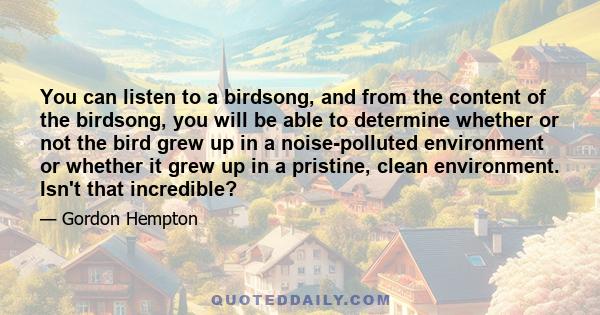 You can listen to a birdsong, and from the content of the birdsong, you will be able to determine whether or not the bird grew up in a noise-polluted environment or whether it grew up in a pristine, clean environment.