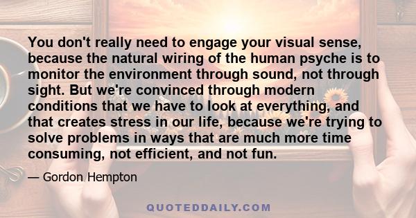 You don't really need to engage your visual sense, because the natural wiring of the human psyche is to monitor the environment through sound, not through sight. But we're convinced through modern conditions that we