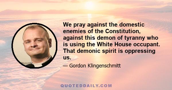 We pray against the domestic enemies of the Constitution, against this demon of tyranny who is using the White House occupant. That demonic spirit is oppressing us.