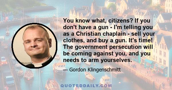 You know what, citizens? If you don't have a gun - I'm telling you as a Christian chaplain - sell your clothes, and buy a gun. It's time! The government persecution will be coming against you, and you needs to arm