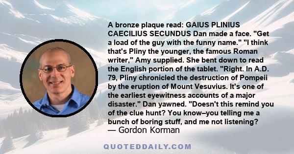 A bronze plaque read: GAIUS PLINIUS CAECILIUS SECUNDUS Dan made a face. Get a load of the guy with the funny name. I think that's Pliny the younger, the famous Roman writer, Amy supplied. She bent down to read the