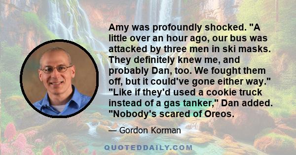 Amy was profoundly shocked. A little over an hour ago, our bus was attacked by three men in ski masks. They definitely knew me, and probably Dan, too. We fought them off, but it could've gone either way. Like if they'd