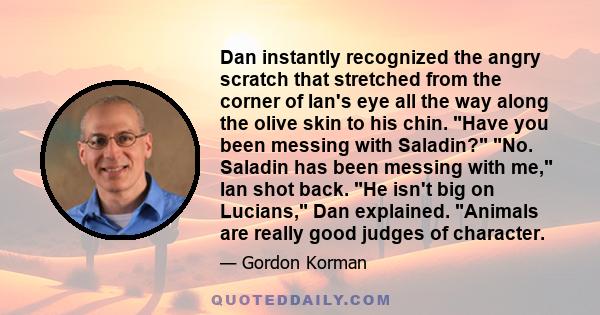 Dan instantly recognized the angry scratch that stretched from the corner of Ian's eye all the way along the olive skin to his chin. Have you been messing with Saladin? No. Saladin has been messing with me, Ian shot