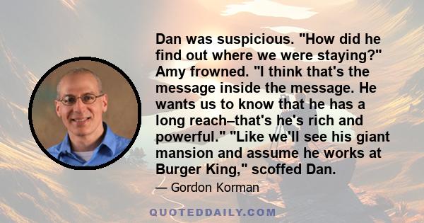 Dan was suspicious. How did he find out where we were staying? Amy frowned. I think that's the message inside the message. He wants us to know that he has a long reach–that's he's rich and powerful. Like we'll see his