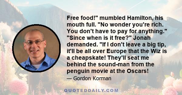 Free food! mumbled Hamilton, his mouth full. No wonder you're rich. You don't have to pay for anything. Since when is it free? Jonah demanded. If I don't leave a big tip, it'll be all over Europe that the Wiz is a