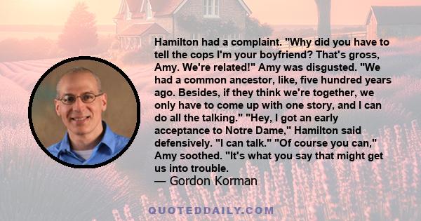 Hamilton had a complaint. Why did you have to tell the cops I'm your boyfriend? That's gross, Amy. We're related! Amy was disgusted. We had a common ancestor, like, five hundred years ago. Besides, if they think we're