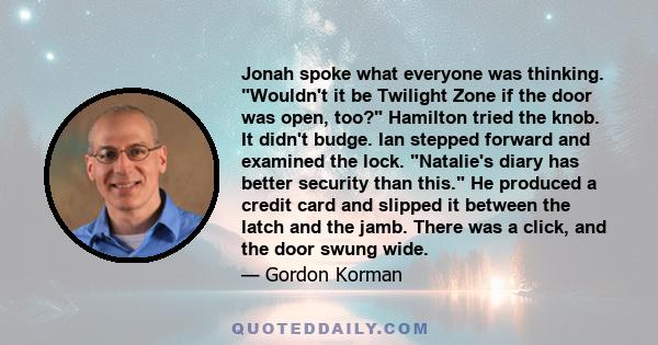 Jonah spoke what everyone was thinking. Wouldn't it be Twilight Zone if the door was open, too? Hamilton tried the knob. It didn't budge. Ian stepped forward and examined the lock. Natalie's diary has better security