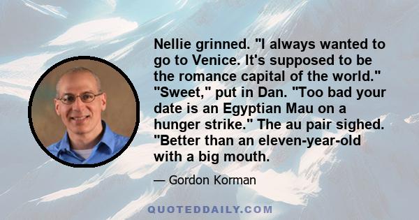 Nellie grinned. I always wanted to go to Venice. It's supposed to be the romance capital of the world. Sweet, put in Dan. Too bad your date is an Egyptian Mau on a hunger strike. The au pair sighed. Better than an