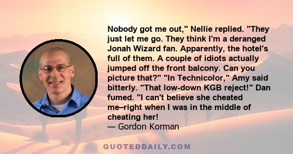 Nobody got me out, Nellie replied. They just let me go. They think I'm a deranged Jonah Wizard fan. Apparently, the hotel's full of them. A couple of idiots actually jumped off the front balcony. Can you picture that?