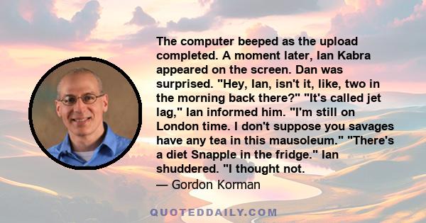 The computer beeped as the upload completed. A moment later, Ian Kabra appeared on the screen. Dan was surprised. Hey, Ian, isn't it, like, two in the morning back there? It's called jet lag, Ian informed him. I'm still 