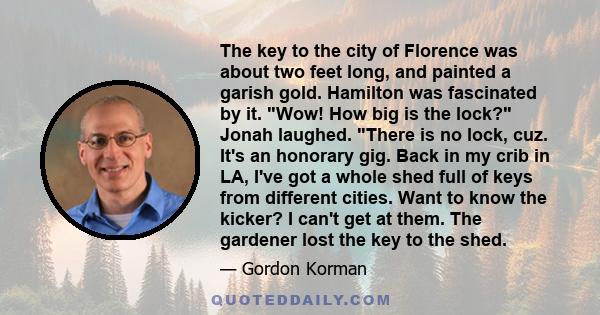 The key to the city of Florence was about two feet long, and painted a garish gold. Hamilton was fascinated by it. Wow! How big is the lock? Jonah laughed. There is no lock, cuz. It's an honorary gig. Back in my crib in 