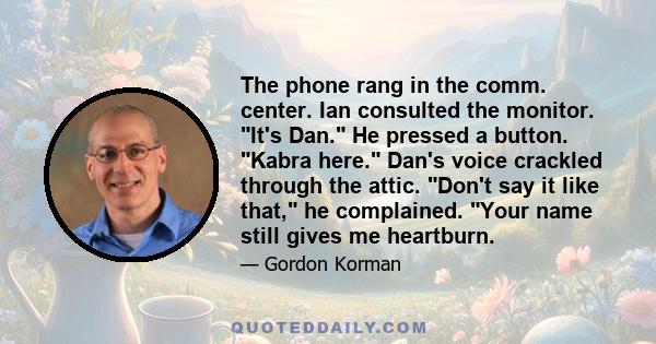 The phone rang in the comm. center. Ian consulted the monitor. It's Dan. He pressed a button. Kabra here. Dan's voice crackled through the attic. Don't say it like that, he complained. Your name still gives me heartburn.