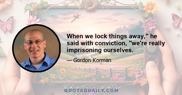 When we lock things away, he said with conviction, we're really imprisoning ourselves.