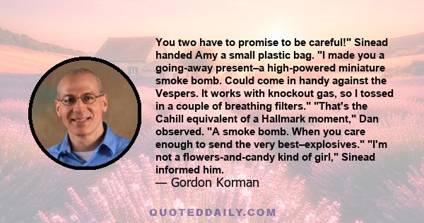 You two have to promise to be careful! Sinead handed Amy a small plastic bag. I made you a going-away present–a high-powered miniature smoke bomb. Could come in handy against the Vespers. It works with knockout gas, so