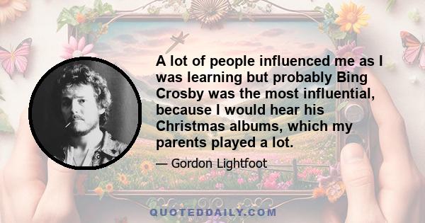 A lot of people influenced me as I was learning but probably Bing Crosby was the most influential, because I would hear his Christmas albums, which my parents played a lot.