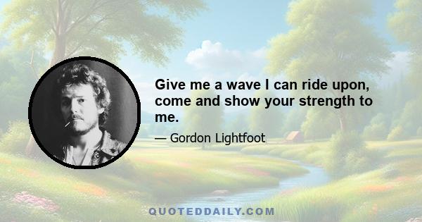 Give me a wave I can ride upon, come and show your strength to me.